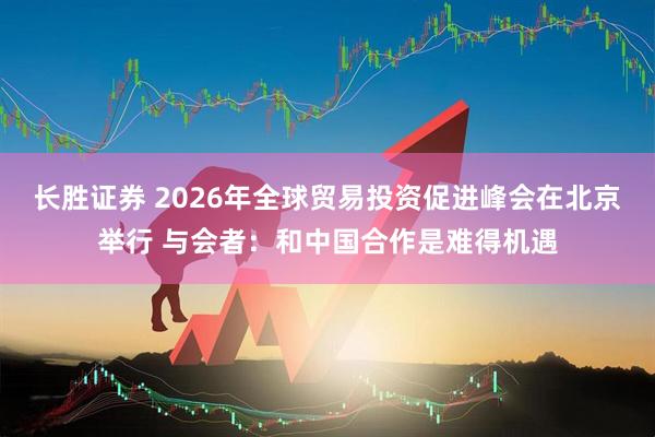 长胜证券 2026年全球贸易投资促进峰会在北京举行 与会者：和中国合作是难得机遇