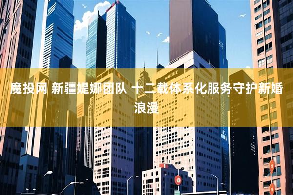 魔投网 新疆媞娜团队 十二载体系化服务守护新婚浪漫