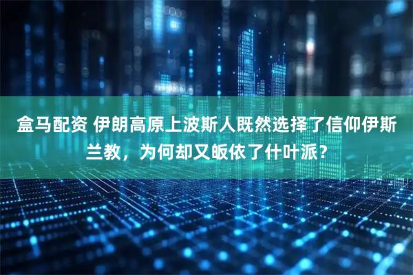 盒马配资 伊朗高原上波斯人既然选择了信仰伊斯兰教，为何却又皈依了什叶派？