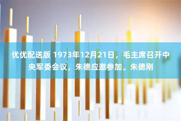 优优配送版 1973年12月21日，毛主席召开中央军委会议，朱德应邀参加。朱德刚