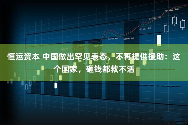 恒运资本 中国做出罕见表态，不再提供援助：这个国家，砸钱都救不活