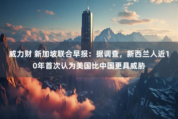 威力财 新加坡联合早报：据调查，新西兰人近10年首次认为美国比中国更具威胁
