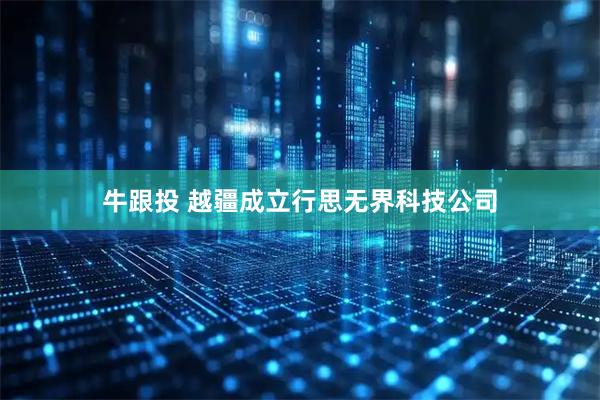 牛跟投 越疆成立行思无界科技公司