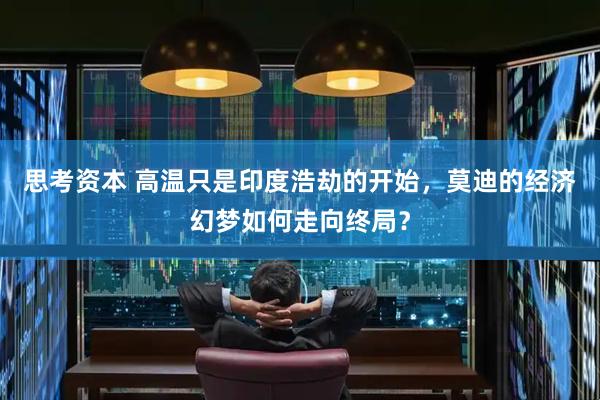 思考资本 高温只是印度浩劫的开始，莫迪的经济幻梦如何走向终局？