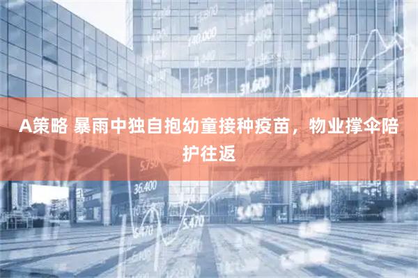 A策略 暴雨中独自抱幼童接种疫苗，物业撑伞陪护往返