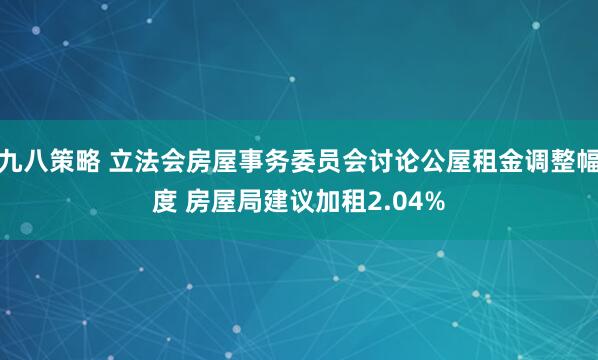 九八策略 立法会房屋事务委员会讨论公屋租金调整幅度 房屋局建议加租2.04%