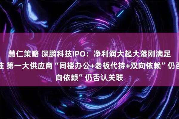 慧仁策略 深鹏科技IPO：净利润大起大落刚满足上市标准 第一大供应商“同楼办公+老板代持+双向依赖”仍否认关联