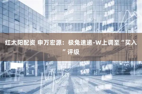 红太阳配资 申万宏源：极兔速递-W上调至“买入”评级