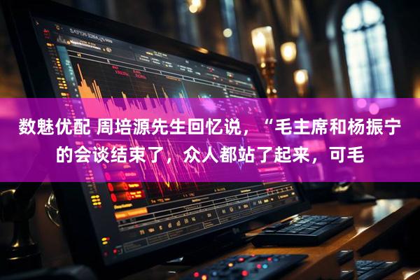 数魅优配 周培源先生回忆说,“毛主席和杨振宁的会谈结束了,众人都站了起来,可毛