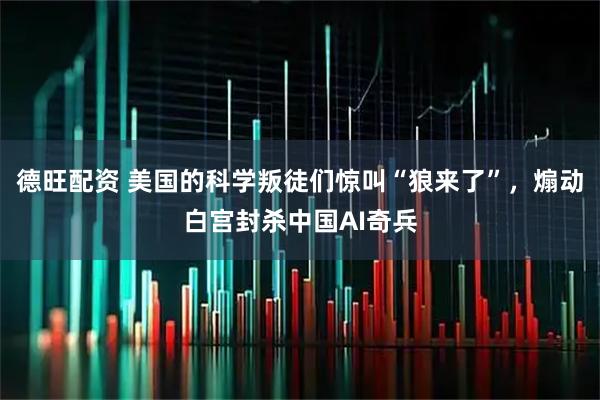 德旺配资 美国的科学叛徒们惊叫“狼来了”，煽动白宫封杀中国AI奇兵
