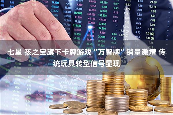 七星 孩之宝旗下卡牌游戏“万智牌”销量激增 传统玩具转型信号显现