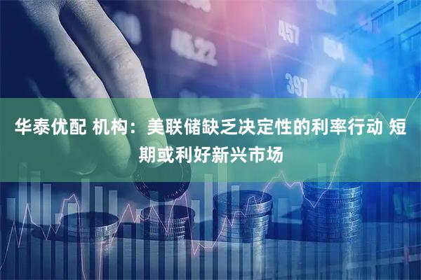 华泰优配 机构：美联储缺乏决定性的利率行动 短期或利好新兴市场