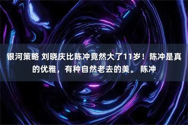 银河策略 刘晓庆比陈冲竟然大了11岁！陈冲是真的优雅，有种自然老去的美。 陈冲