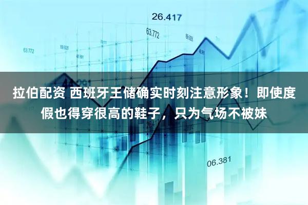 拉伯配资 西班牙王储确实时刻注意形象！即使度假也得穿很高的鞋子，只为气场不被妹