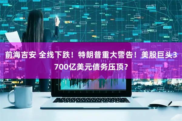 前海吉安 全线下跌！特朗普重大警告！美股巨头3700亿美元债务压顶？